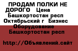 ПРОДАМ ПОЛКИ НЕ ДОРОГО › Цена ­ 2 500 - Башкортостан респ., Октябрьский г. Бизнес » Оборудование   . Башкортостан респ.